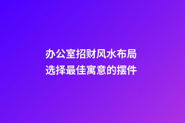 办公室招财风水布局 选择最佳寓意的摆件